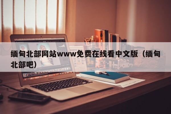 缅甸北部网站www免费在线看中文版(缅甸北部吧)